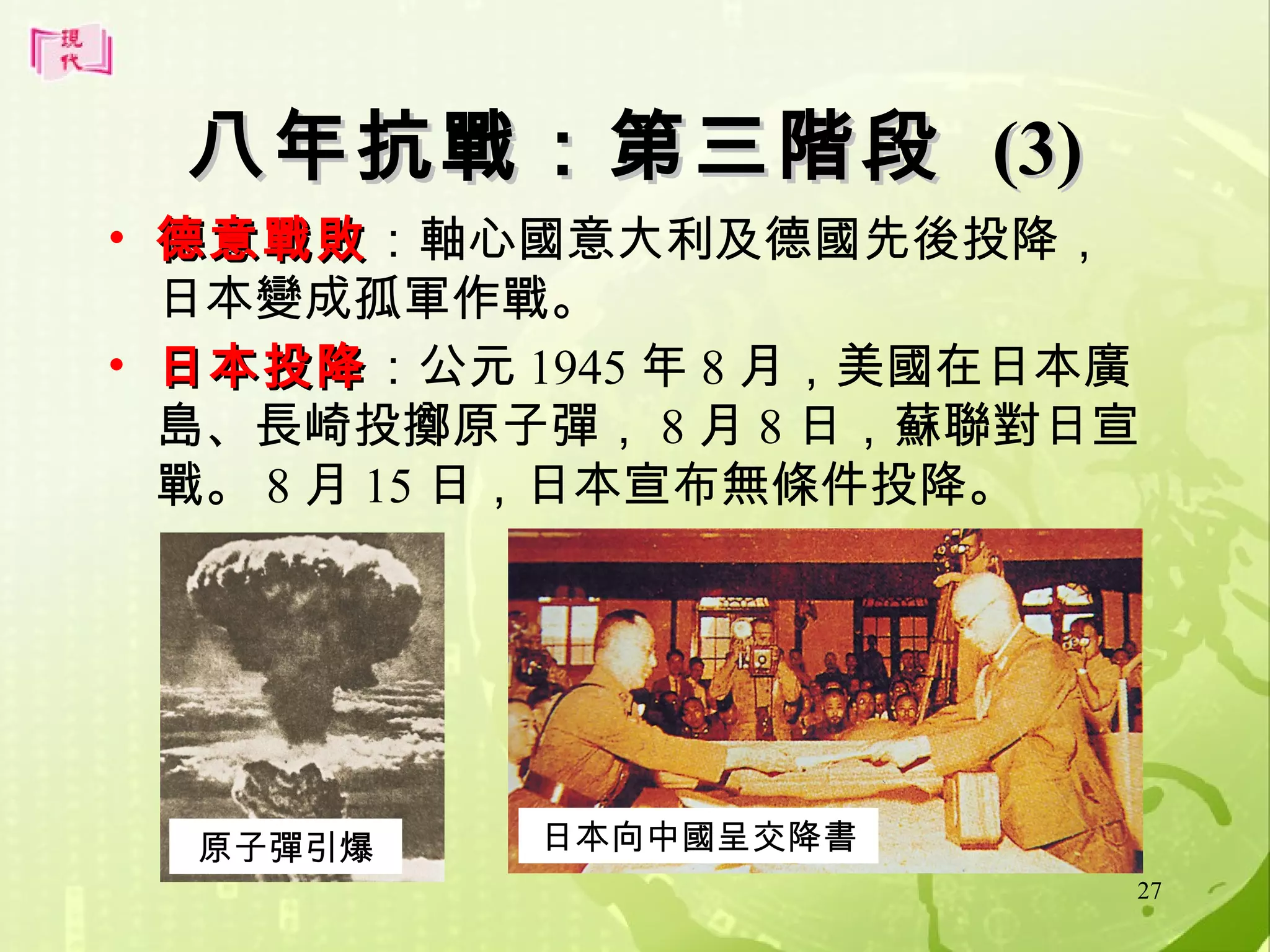 八年抗戰：第三階段 (3)
• 德意戰敗：軸心國意大利及德國先後投降，
德意戰敗
日本變成孤軍作戰。
• 日本投降：公元 1945 年 8 月，美國在日本廣
日本投降
島、長崎投擲原子彈， 8 月 8 日，蘇聯對日宣
戰。 8 月 15 日，日本宣布無條件投降。

原子彈引爆

日本向中國呈交降書
27

 