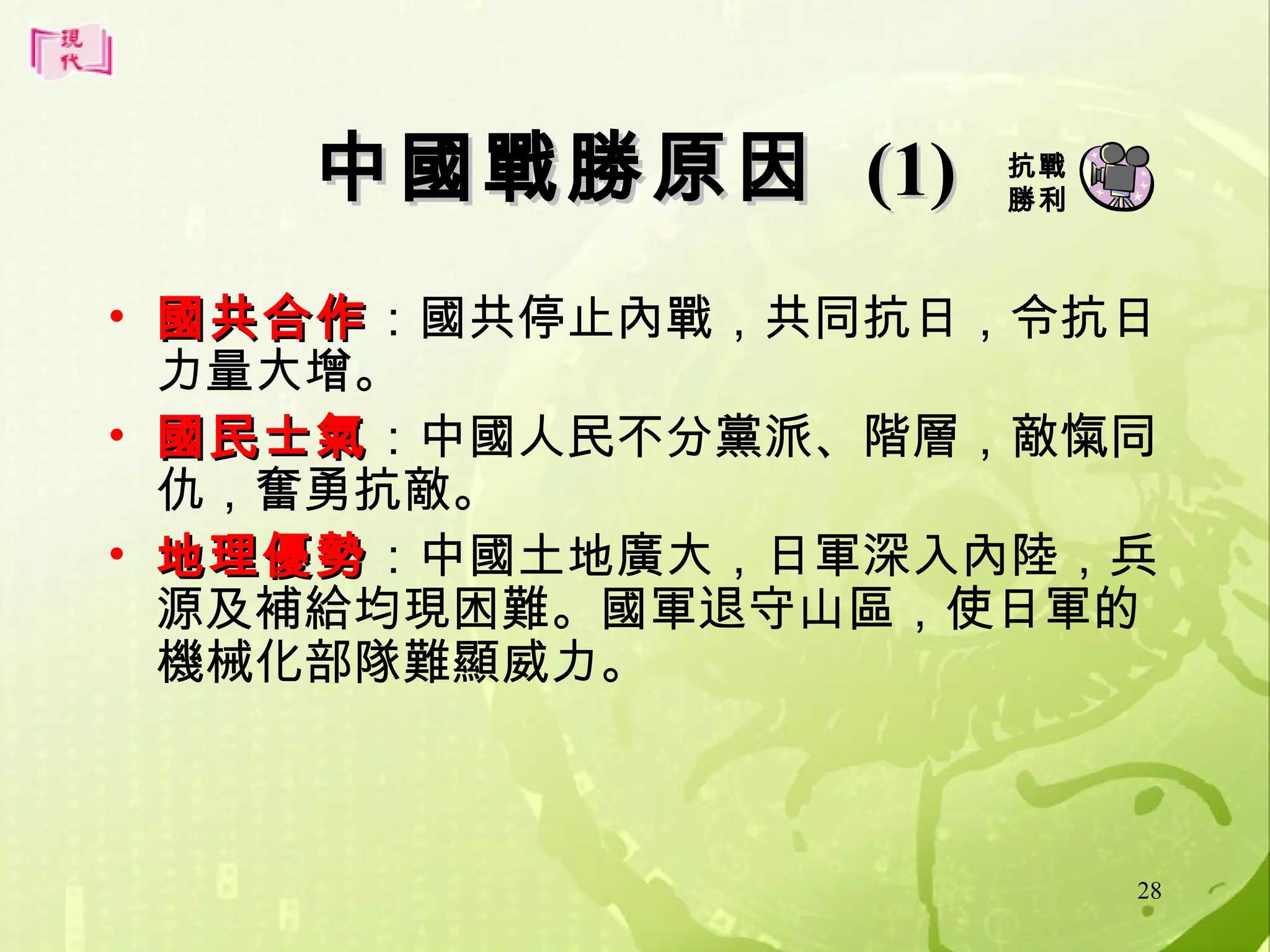 中國戰勝原因 (1)

抗戰
勝利

• 國共合作：國共停止內戰，共同抗日，令抗日
國共合作
力量大增。
• 國民士氣：中國人民不分黨派、階層，敵愾同
國民士氣
仇，奮勇抗敵。
• 地理優勢：中國土地廣大，日軍深入內陸，兵
地理優勢
源及補給均現困難。國軍退守山區，使日軍的
機械化部隊難顯威力。

28

 