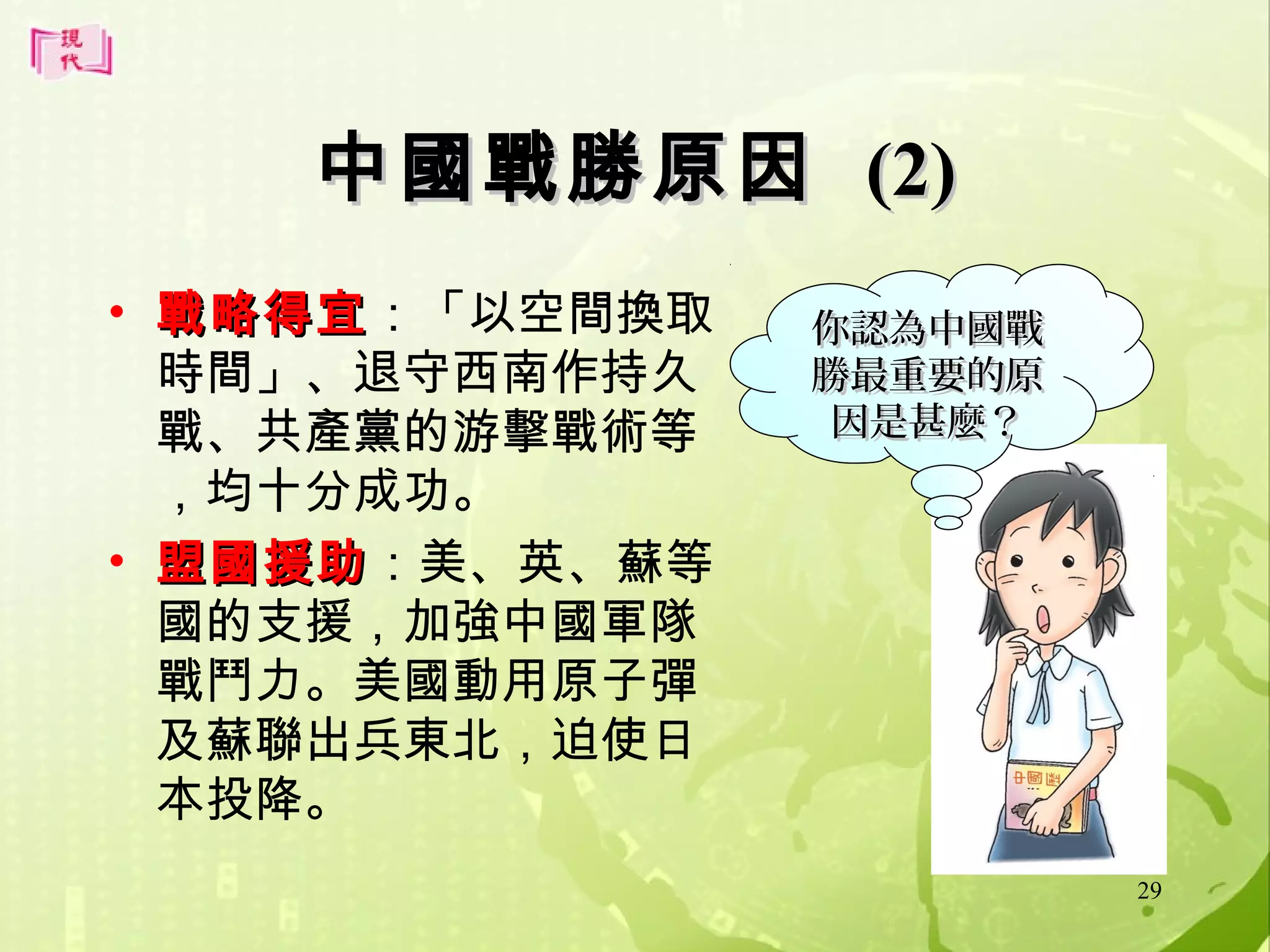 中國戰勝原因 (2)
• 戰略得宜：「以空間換取
戰略得宜
時間」、退守西南作持久
戰、共產黨的游擊戰術等
，均十分成功。
• 盟國援助：美、英、蘇等
盟國援助
國的支援，加強中國軍隊
戰鬥力。美國動用原子彈
及蘇聯出兵東北，迫使日
本投降。

你認為中國戰
勝最重要的原
因是甚麼？

29

 