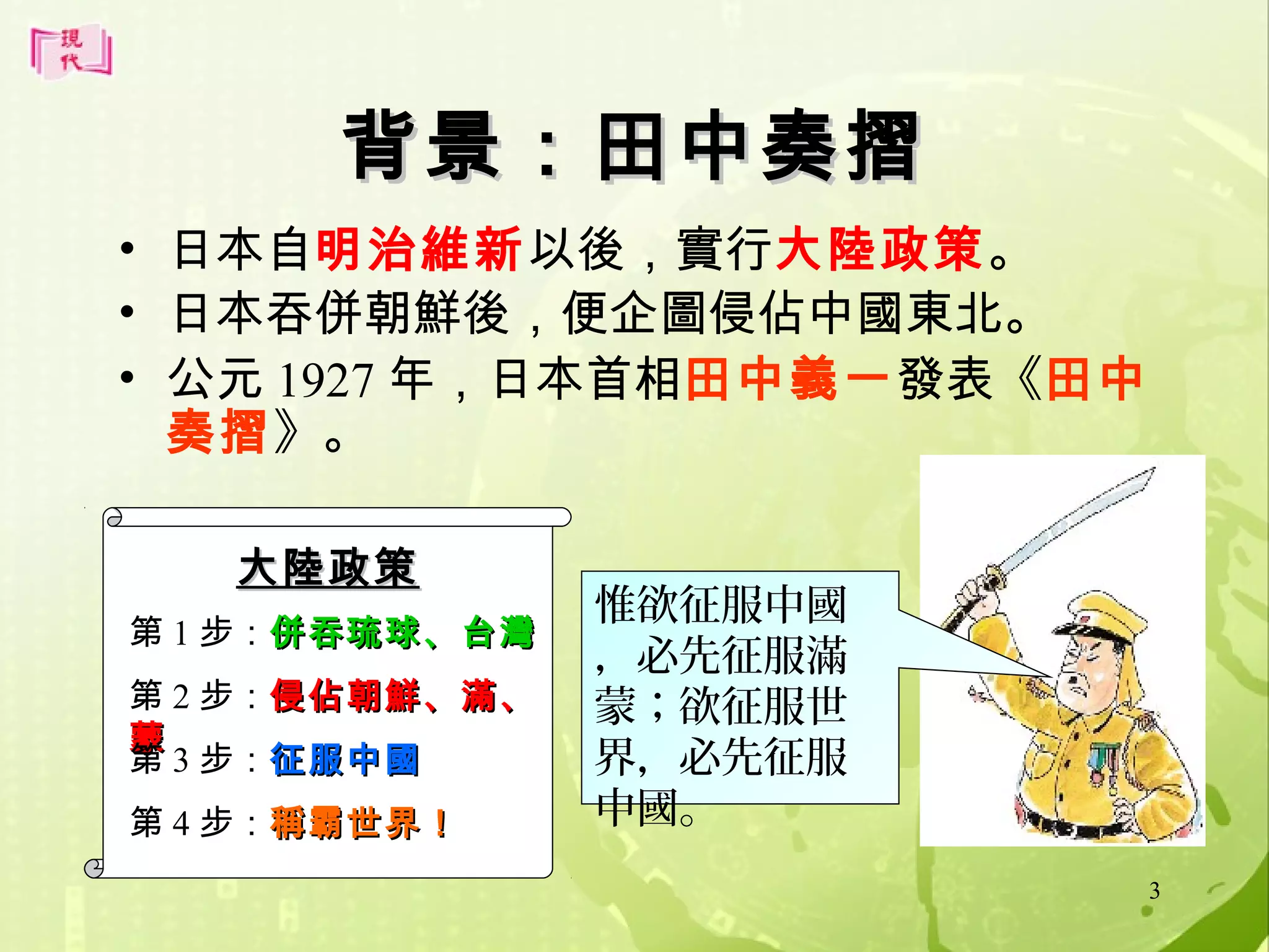 背景：田中奏摺
• 日本自明治維新以後，實行大陸政策。
• 日本吞併朝鮮後，便企圖侵佔中國東北。
• 公元 1927 年，日本首相田中義一發表《田中
奏摺》。
大陸政策
第 1 步：併吞琉球、台灣
第 2 步：侵佔朝鮮、滿、
蒙
第 3 步：征服中國
第 4 步：稱霸世界！

惟欲征服中國
，必先征服滿
蒙；欲征服世
界，必先征服
中國。
3

 