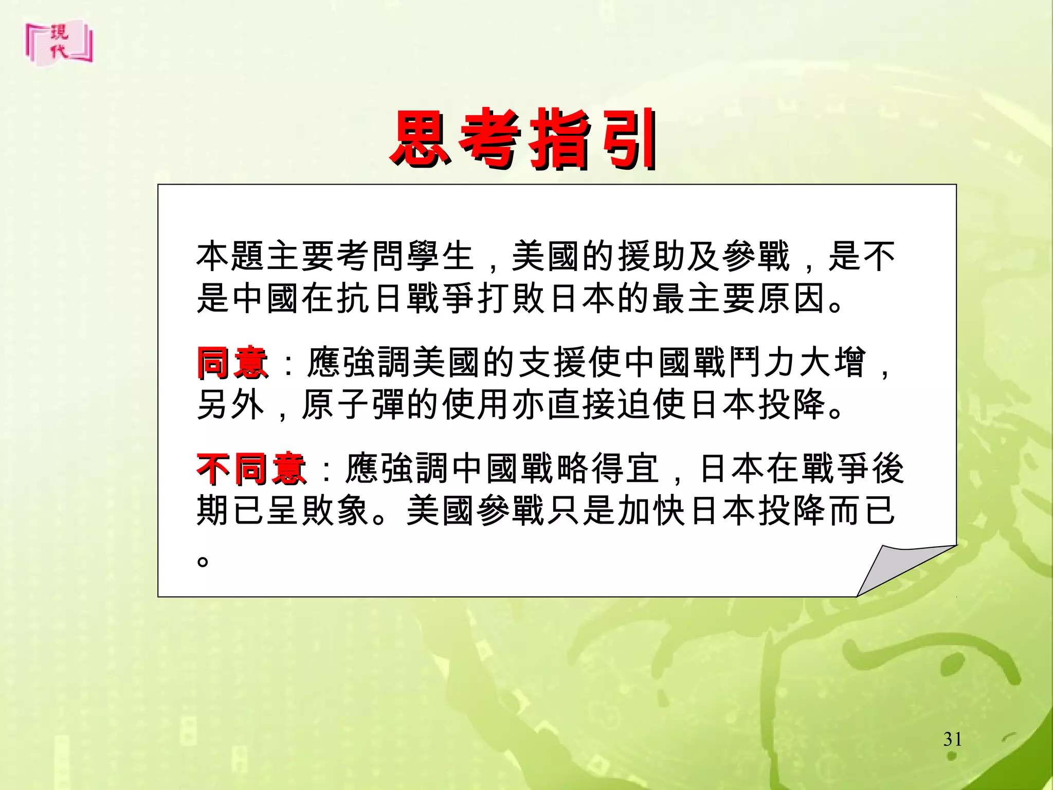 思考指引
本題主要考問學生，美國的援助及參戰，是不
是中國在抗日戰爭打敗日本的最主要原因。
同意：應強調美國的支援使中國戰鬥力大增，
同意
另外，原子彈的使用亦直接迫使日本投降。
不同意：應強調中國戰略得宜，日本在戰爭後
不同意
期已呈敗象。美國參戰只是加快日本投降而已
。

31

 