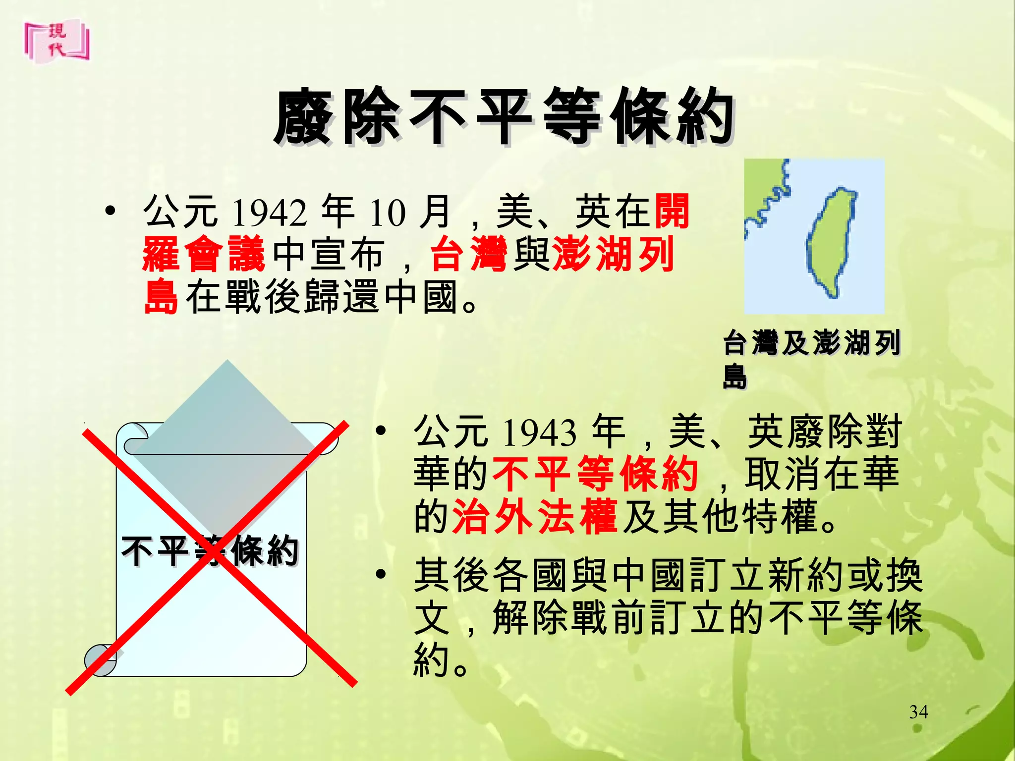 廢除不平等條約
• 公元 1942 年 10 月，美、英在開
羅會議中宣布，台灣與澎湖列
島在戰後歸還中國。
台灣及澎湖列
島

不平等條約

• 公元 1943 年，美、英廢除對
華的不平等條約，取消在華
的治外法權及其他特權。
• 其後各國與中國訂立新約或換
文，解除戰前訂立的不平等條
約。
34

 