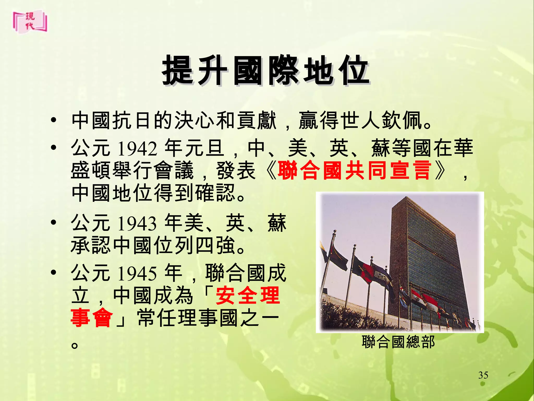 提升國際地位
• 中國抗日的決心和貢獻，贏得世人欽佩。
• 公元 1942 年元旦，中、美、英、蘇等國在華
盛頓舉行會議，發表《聯合國共同宣言》，
中國地位得到確認。
• 公元 1943 年美、英、蘇
承認中國位列四強。
• 公元 1945 年，聯合國成
立，中國成為「安全理
事會」常任理事國之一
聯合國總部
。
35

 