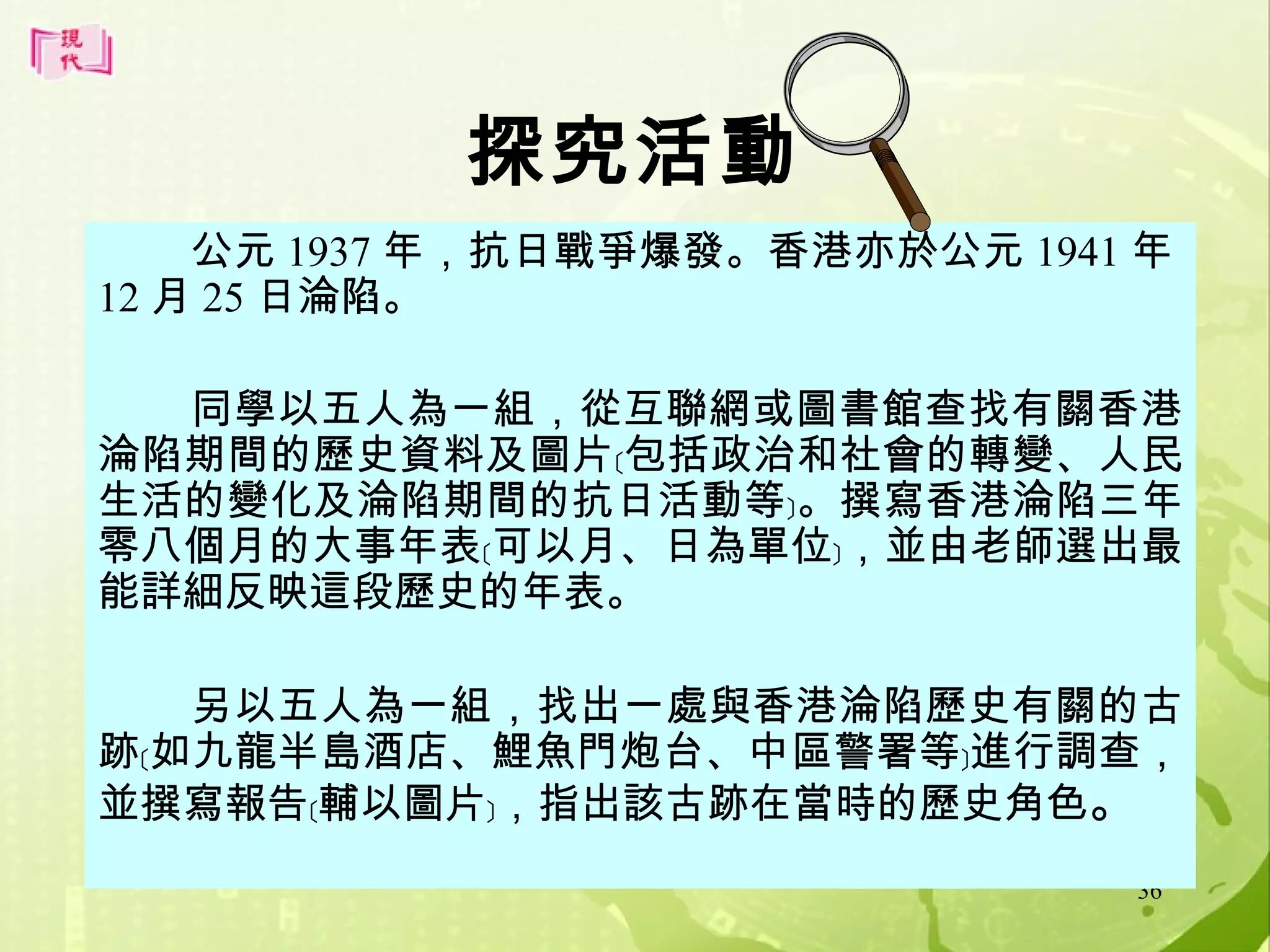 探究活動
公元 1937 年，抗日戰爭爆發。香港亦於公元 1941 年
12 月 25 日淪陷。
同學以五人為一組，從互聯網或圖書館查找有關香港
淪陷期間的歷史資料及圖片﹝包括政治和社會的轉變、人民
生活的變化及淪陷期間的抗日活動等﹞。撰寫香港淪陷三年
零八個月的大事年表﹝可以月、日為單位﹞，並由老師選出最
能詳細反映這段歷史的年表。
另以五人為一組，找出一處與香港淪陷歷史有關的古
跡﹝如九龍半島酒店、鯉魚門炮台、中區警署等﹞進行調查，
並撰寫報告﹝輔以圖片﹞，指出該古跡在當時的歷史角色。
36

 