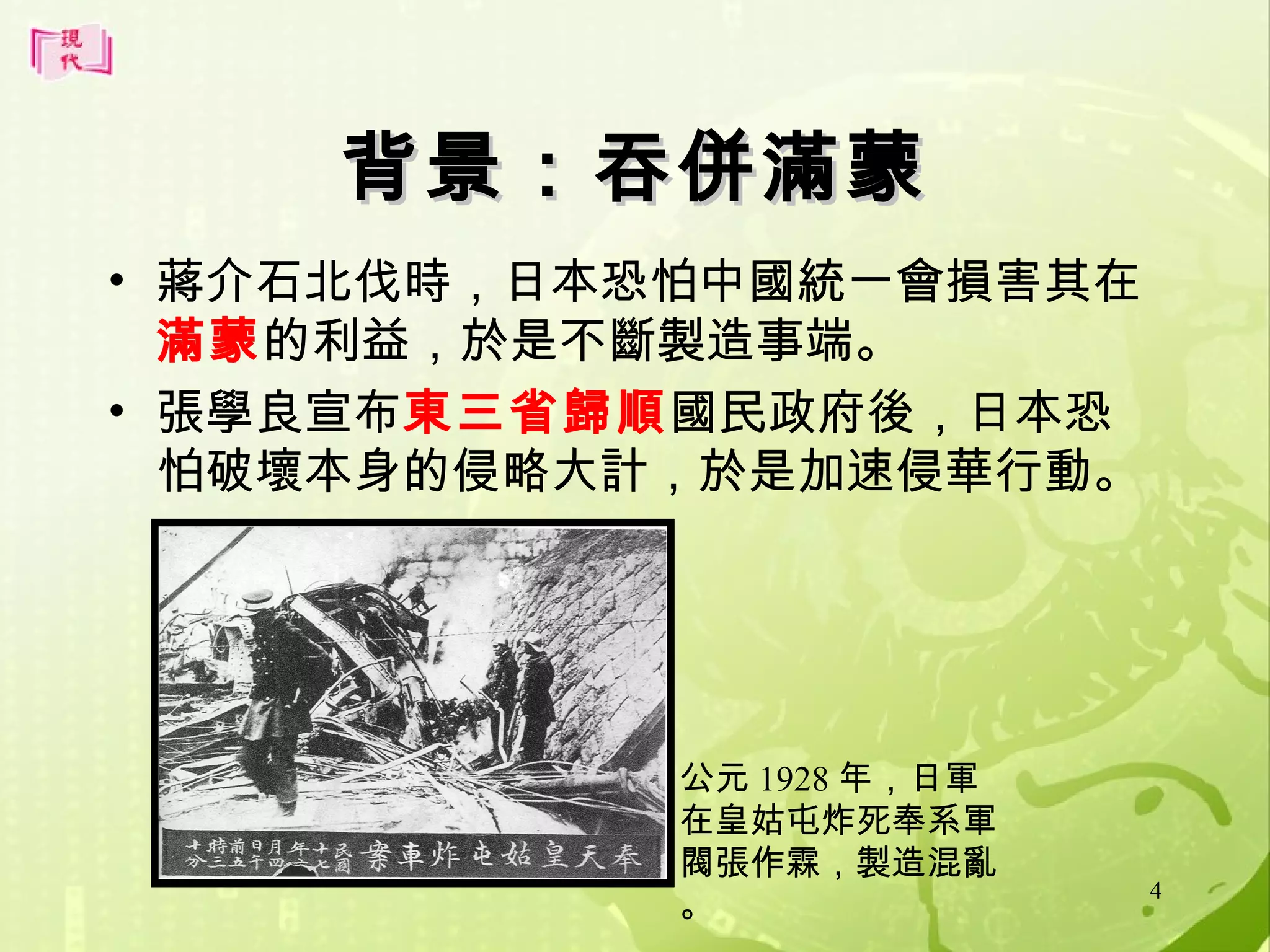 背景：吞併滿蒙
• 蔣介石北伐時，日本恐怕中國統一會損害其在
滿蒙的利益，於是不斷製造事端。
• 張學良宣布東三省歸順國民政府後，日本恐
怕破壞本身的侵略大計，於是加速侵華行動。

公元 1928 年，日軍
在皇姑屯炸死奉系軍
閥張作霖，製造混亂
。

4

 