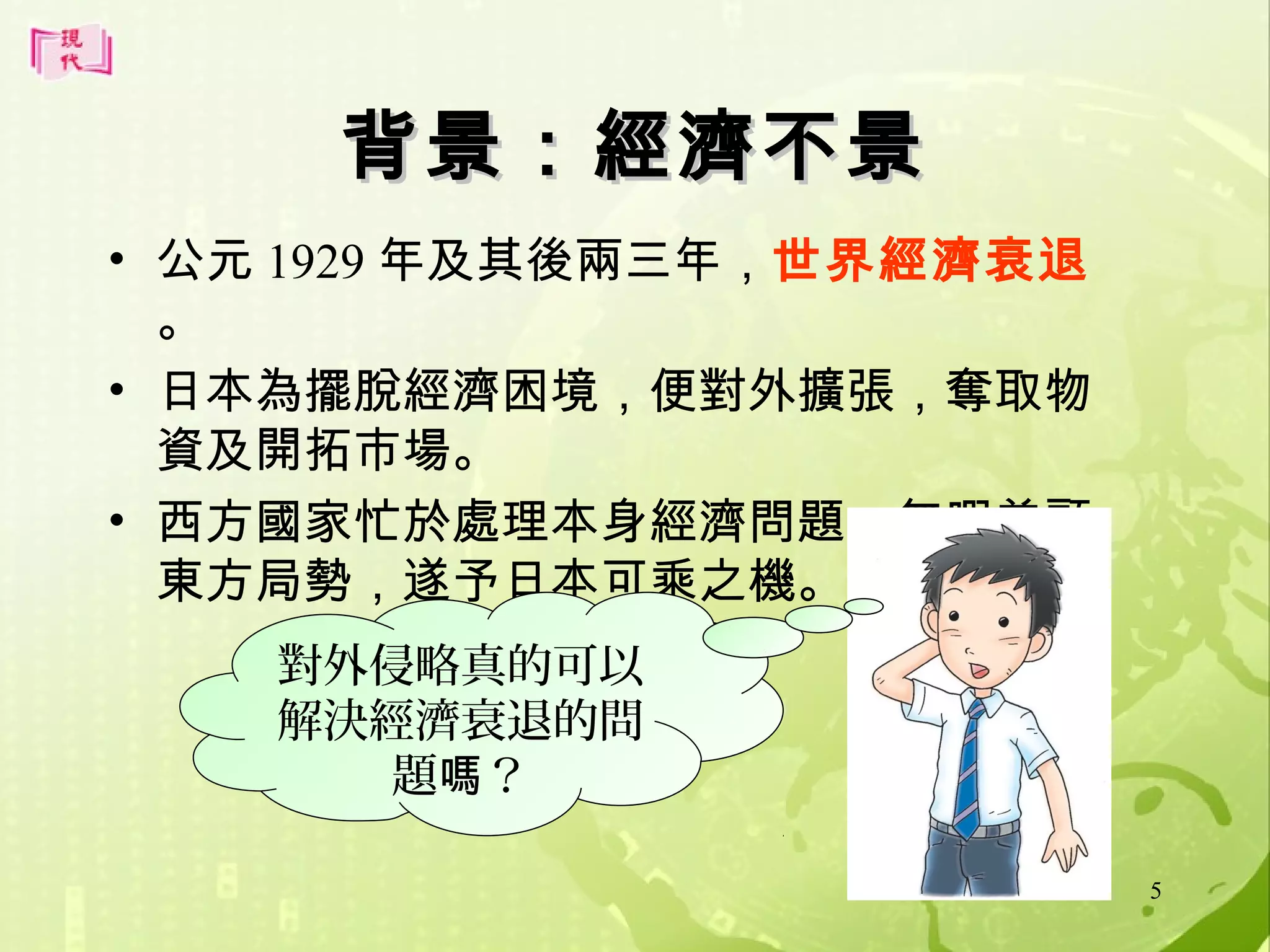 背景：經濟不景
• 公元 1929 年及其後兩三年，世界經濟衰退
。
• 日本為擺脫經濟困境，便對外擴張，奪取物
資及開拓市場。
• 西方國家忙於處理本身經濟問題，無暇兼顧
東方局勢，遂予日本可乘之機。
對外侵略真的可以
解決經濟衰退的問
題嗎？
5

 