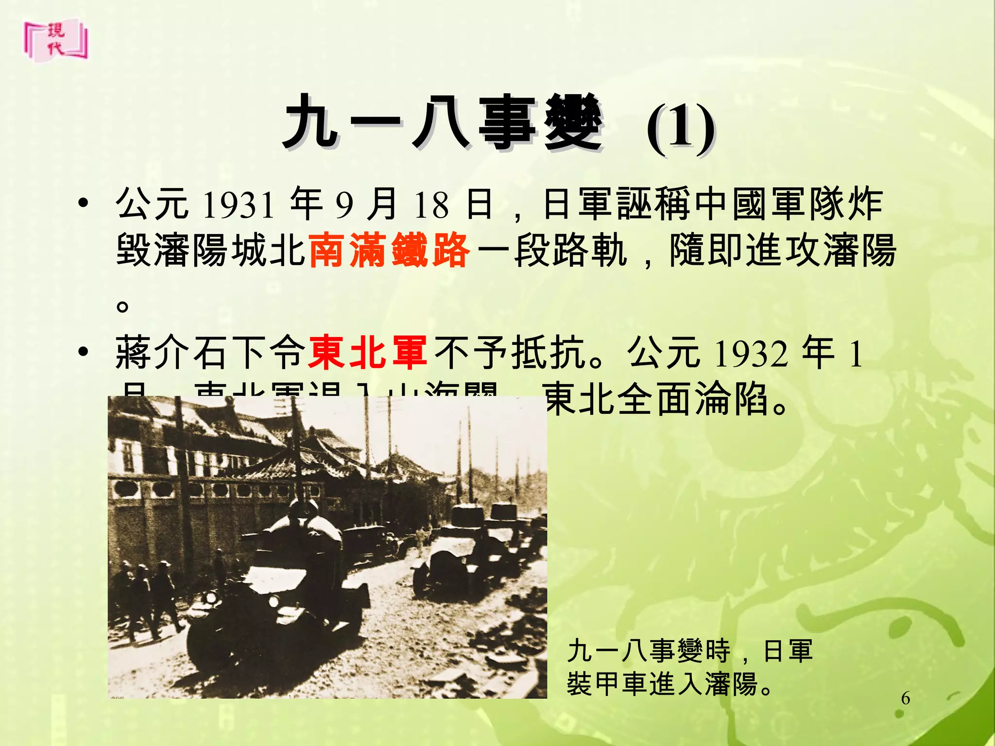 九一八事變 (1)
• 公元 1931 年 9 月 18 日，日軍誣稱中國軍隊炸
毀瀋陽城北南滿鐵路一段路軌，隨即進攻瀋陽
。
• 蔣介石下令東北軍不予抵抗。公元 1932 年 1
月，東北軍退入山海關，東北全面淪陷。

九一八事變時，日軍
裝甲車進入瀋陽。

6

 