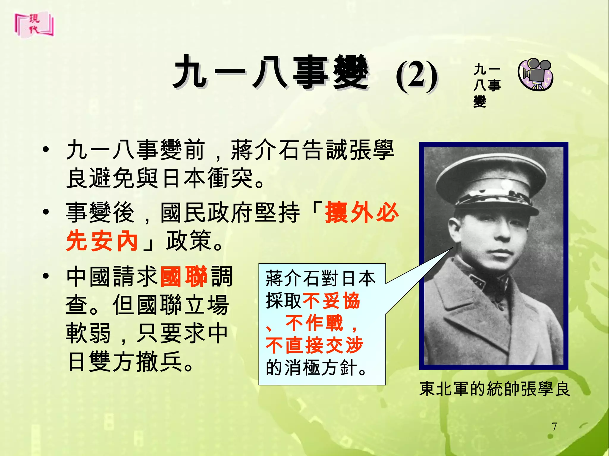九一八事變 (2)
• 九一八事變前，蔣介石告誡張學
良避免與日本衝突。
• 事變後，國民政府堅持「攘外必
先安內」政策。
• 中國請求國聯調 蔣介石對日本
查。但國聯立場 採取不妥協
、不作戰，
軟弱，只要求中 不直接交涉
日雙方撤兵。
的消極方針。

九一
八事
變

東北軍的統帥張學良
7

 