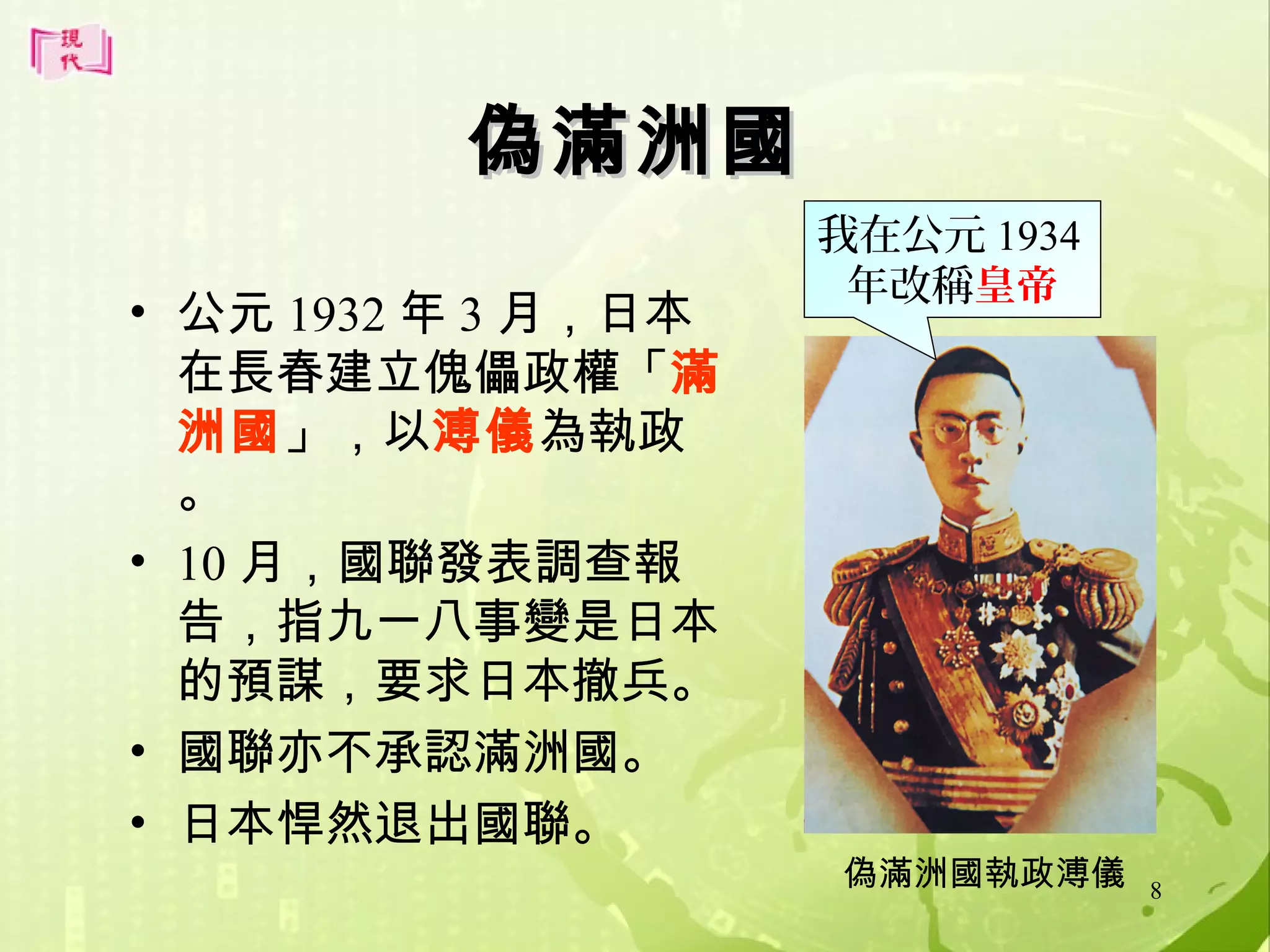 偽滿洲國
• 公元 1932 年 3 月，日本
在長春建立傀儡政權「滿
洲國」，以溥儀為執政
。
• 10 月，國聯發表調查報
告，指九一八事變是日本
的預謀，要求日本撤兵。
• 國聯亦不承認滿洲國。
• 日本悍然退出國聯。

我在公元 1934
年改稱皇帝

偽滿洲國執政溥儀

8

 