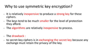 Why to use symmetric key encryption?
• It is relatively inexpensive to produce a strong key for these
ciphers.
• The keys tend to be much smaller for the level of protection
they afford.
• The algorithms are relatively inexpensive to process.
• The drawback :
• to secret-key ciphers is in exchanging the secret key because any
exchange must retain the privacy of the key.
 