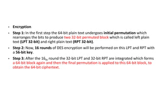 • Encryption
• Step 1: In the first step the 64-bit plain text undergoes initial permutation which
rearranges the bits to produce two 32-bit permuted block which is called left plain
text (LPT 32-bit) and right plain text (RPT 32-bit).
• Step 2: Now, 16 rounds of DES encryption will be performed on this LPT and RPT with
a 56-bit key.
• Step 3: After the 16th round the 32-bit LPT and 32-bit RPT are integrated which forms
a 64-bit block again and then the final permutation is applied to this 64-bit block, to
obtain the 64-bit ciphertext.
 