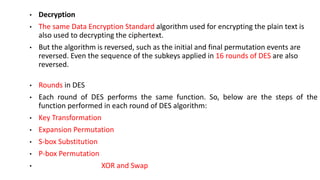 • Decryption
• The same Data Encryption Standard algorithm used for encrypting the plain text is
also used to decrypting the ciphertext.
• But the algorithm is reversed, such as the initial and final permutation events are
reversed. Even the sequence of the subkeys applied in 16 rounds of DES are also
reversed.
• Rounds in DES
• Each round of DES performs the same function. So, below are the steps of the
function performed in each round of DES algorithm:
• Key Transformation
• Expansion Permutation
• S-box Substitution
• P-box Permutation
• XOR and Swap
 