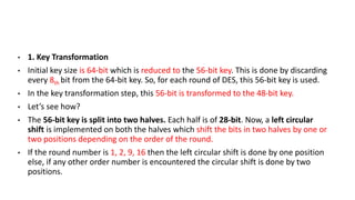 • 1. Key Transformation
• Initial key size is 64-bit which is reduced to the 56-bit key. This is done by discarding
every 8th bit from the 64-bit key. So, for each round of DES, this 56-bit key is used.
• In the key transformation step, this 56-bit is transformed to the 48-bit key.
• Let’s see how?
• The 56-bit key is split into two halves. Each half is of 28-bit. Now, a left circular
shift is implemented on both the halves which shift the bits in two halves by one or
two positions depending on the order of the round.
• If the round number is 1, 2, 9, 16 then the left circular shift is done by one position
else, if any other order number is encountered the circular shift is done by two
positions.
 