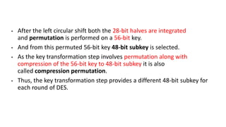 • After the left circular shift both the 28-bit halves are integrated
and permutation is performed on a 56-bit key.
• And from this permuted 56-bit key 48-bit subkey is selected.
• As the key transformation step involves permutation along with
compression of the 56-bit key to 48-bit subkey it is also
called compression permutation.
• Thus, the key transformation step provides a different 48-bit subkey for
each round of DES.
 