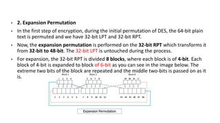 • 2. Expansion Permutation
• In the first step of encryption, during the initial permutation of DES, the 64-bit plain
text is permuted and we have 32-bit LPT and 32-bit RPT.
• Now, the expansion permutation is performed on the 32-bit RPT which transforms it
from 32-bit to 48-bit. The 32-bit LPT is untouched during the process.
• For expansion, the 32-bit RPT is divided 8 blocks, where each block is of 4-bit. Each
block of 4-bit is expanded to block of 6-bit as you can see in the image below. The
extreme two bits of the block are repeated and the middle two-bits is passed on as it
is.
 