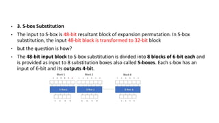 • 3. S-box Substitution
• The input to S-box is 48-bit resultant block of expansion permutation. In S-box
substitution, the input 48-bit block is transformed to 32-bit block
• but the question is how?
• The 48-bit input block to S-box substitution is divided into 8 blocks of 6-bit each and
is provided as input to 8 substitution boxes also called S-boxes. Each s-box has an
input of 6-bit and its outputs 4-bit.
 