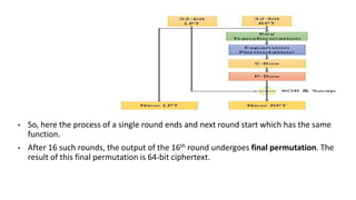 • So, here the process of a single round ends and next round start which has the same
function.
• After 16 such rounds, the output of the 16th round undergoes final permutation. The
result of this final permutation is 64-bit ciphertext.
 