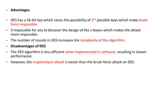 • Advantages
• DES has a 56-bit key which raises the possibility of 256 possible keys which make brute
force impossible.
• it impossible for any to discover the design of the s-boxes which makes the attack
more impossible.
• The number of rounds in DES increases the complexity of the algorithm.
• Disadvantages of DES
• The DES algorithm is less efficient when implemented in software, resulting in slower
performance.
• However, the cryptanalysis attack is easier than the brute force attack on DES.
 
