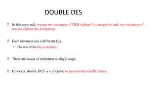 DOUBLE DES
🠶 In this approach, we use two instances of DES ciphers for encryption and two instances of
reverse ciphers for decryption.
🠶 Each instances use a different key.
• The size of the key is doubled.
🠶 There are issues of reduction to single stage.
🠶 However, double DES is vulnerable to meet-in-the-middle attack.
 