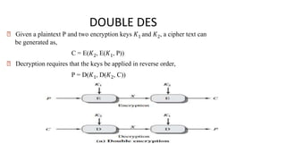 DOUBLE DES
🠶 Given a plaintext P and two encryption keys 𝐾1 and 𝐾2, a cipher text can
be generated as,
C = E(𝐾2, E(𝐾1, P))
🠶 Decryption requires that the keys be applied in reverse order,
P = D(𝐾1, D(𝐾2, C))
 