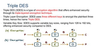 Triple DES
◻ Triple DES (3DES) is a type of encryption algorithm that offers enhanced security
through its triple-layered encryption technique.
◻ Triple Layer Encryption: 3DES uses three different keys to encrypt the plaintext three
times, hence the name Triple DES.
◻ Variable Key Size: 3DES supports variable key sizes, ranging from 128 to 192 bits,
offering enhanced security compared to DES.
 