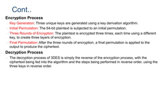 Cont..
◻ Encryption Process
◻ Key Generation: Three unique keys are generated using a key derivation algorithm.
◻ Initial Permutation: The 64-bit plaintext is subjected to an initial permutation.
◻ Three Rounds of Encryption: The plaintext is encrypted three times, each time using a different
key, to create three layers of encryption.
◻ Final Permutation: After the three rounds of encryption, a final permutation is applied to the
output to produce the ciphertext.
◻ Decryption Process
◻ The decryption process of 3DES is simply the reverse of the encryption process, with the
ciphertext being fed into the algorithm and the steps being performed in reverse order, using the
three keys in reverse order.
 
