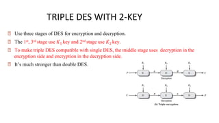 TRIPLE DES WITH 2-KEY
🠶 Use three stages of DES for encryption and decryption.
🠶 The 1st, 3rd stage use 𝐾1 key and 2nd stage use 𝐾2 key.
🠶 To make triple DES compatible with single DES, the middle stage uses decryption in the
encryption side and encryption in the decryption side.
🠶 It’s much stronger than double DES.
 