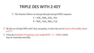 🠶 The function follows an encrypt-decrypt-encrypt (EDE) sequence.
C = E(𝐾1, D(𝐾2, E(𝐾1, P)))
P = D(𝐾1, E(𝐾2, D(𝐾1, C)))
🠶 By the use of triple DES with 2-key encryption, it raises the cost of meet-in-the-middle attack
to 2112.
🠶 It has the drawback of requiring a key length of 56 × 3 = 168bits which
may be somewhat unwieldy.
TRIPLE DES WITH 2-KEY
 