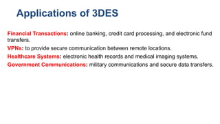 Applications of 3DES
◻ Financial Transactions: online banking, credit card processing, and electronic fund
transfers.
◻ VPNs: to provide secure communication between remote locations.
◻ Healthcare Systems: electronic health records and medical imaging systems.
◻ Government Communications: military communications and secure data transfers.
 
