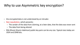Why to use Asymmetric key encryption?
• the encrypted data is not understood by an intruder.
• Non repudiation, which prevents:
• The sender of the data from claiming, at a later date, that the data was never sent
• The data from being altered.
• RSA (Rivest-Shamir-Adelman) public key pairs can be any size. Typical sizes today are
1024 and 2048 bits.
rejection of a proposal or idea
 