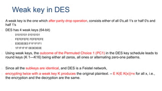 Weak key in DES
◻ A weak key is the one which after parity drop operation, consists either of all 0's,all 1's or half 0's and
half 1's
◻ DES has 4 weak keys (64-bit)
◻ 01010101 01010101
◻ FEFEFEFE FEFEFEFE
◻ E0E0E0E0 F1F1F1F1
◻ 1F1F1F1F 0E0E0E0E
◻ Using weak keys, the outcome of the Permuted Choice 1 (PC1) in the DES key schedule leads to
round keys (K 1---K16) being either all zeros, all ones or alternating zero-one patterns.
◻ Since all the subkeys are identical, and DES is a Feistel network,
◻ encrypting twice with a weak key K produces the original plaintext. – E K(E K(x))=x for all x, i.e.,
the encryption and the decryption are the same.
 