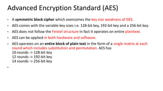 Advanced Encryption Standard (AES)
• A symmetric block cipher which overcomes the key size weakness of DES.
• AES comes with the variable key sizes i.e. 128-bit key, 192-bit key and a 256-bit key.
• AES does not follow the Feistel structure in fact it operates on entire plaintext.
• AES can be applied in both hardware and software.
• AES operates on an entire block of plain text in the form of a single matrix at each
round which includes substitution and permutation. AES has
10 rounds -> 128-bit key
12 rounds -> 192-bit key
14 rounds -> 256-bit key
•
 