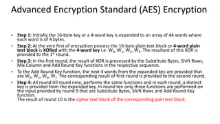 Advanced Encryption Standard (AES) Encryption
• Step 1: Initially the 16-byte key or a 4-word key is expanded to an array of 44 words where
each word is of 4 bytes.
• Step 2: At the very first of encryption process the 16-byte plain text block or 4-word plain
text block is XORed with the 4-word key i.e. W0, W1, W2, W3. The resultant of this XOR is
provided to the 1st round.
• Step 3: In the first round, the result of XOR is processed by the Substitute Bytes, Shift Rows,
Mix Column and Add Round Key functions in the respective sequence.
• To the Add Round Key function, the next 4 words from the expanded key are provided that
are W4, W5, W6, W7. The corresponding result of first-round is provided to the second round.
• Step 4: All round till round nine, performs the same functions and in each round, a distinct
key is provided from the expanded key. In round ten only three functions are performed on
the input provided by round 9 that are Substitute Bytes, Shift Rows and Add Round Key
function.
The result of round 10 is the cipher text block of the corresponding pain text block.
 