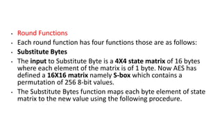 • Round Functions
• Each round function has four functions those are as follows:
• Substitute Bytes
• The input to Substitute Byte is a 4X4 state matrix of 16 bytes
where each element of the matrix is of 1 byte. Now AES has
defined a 16X16 matrix namely S-box which contains a
permutation of 256 8-bit values.
• The Substitute Bytes function maps each byte element of state
matrix to the new value using the following procedure.
 