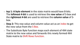 • tep 1: A byte element in the state matrix would have 8-bits.
The leftmost 4-bit is used to retrieve the row value of S-box and
the rightmost 4-bit are used to retrieve the column value of S-
box.
• Step 2: This row value and column value act as an index to get
the new value from the S Box.
• The Substitute Byte function maps each element of 4X4 state
matrix to the new value and forwards this newly formed 4X4
State matrix to Shift Rows function.
 