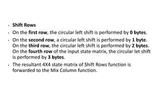 • Shift Rows
• On the first row, the circular left shift is performed by 0 bytes.
• On the second row, a circular left shift is performed by 1 byte.
On the third row, the circular left shift is performed by 2 bytes.
On the fourth row of the input state matrix, the circular let shift
is performed by 3 bytes.
• The resultant 4X4 state matrix of Shift Rows function is
forwarded to the Mix Column function.
 