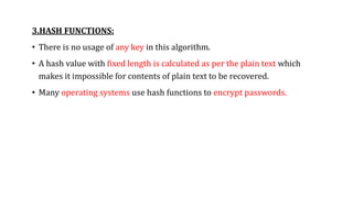 3.HASH FUNCTIONS:
• There is no usage of any key in this algorithm.
• A hash value with fixed length is calculated as per the plain text which
makes it impossible for contents of plain text to be recovered.
• Many operating systems use hash functions to encrypt passwords.
 