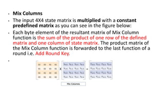 • Mix Columns
• The input 4X4 state matrix is multiplied with a constant
predefined matrix as you can see in the figure below:
• Each byte element of the resultant matrix of Mix Column
function is the sum of the product of one row of the defined
matrix and one column of state matrix. The product matrix of
the Mix Column function is forwarded to the last function of a
round i.e. Add Round Key.
•
 
