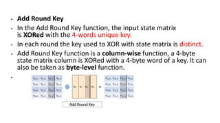 • Add Round Key
• In the Add Round Key function, the input state matrix
is XORed with the 4-words unique key.
• In each round the key used to XOR with state matrix is distinct.
• Add Round Key function is a column-wise function, a 4-byte
state matrix column is XORed with a 4-byte word of a key. It can
also be taken as byte-level function.
•
 