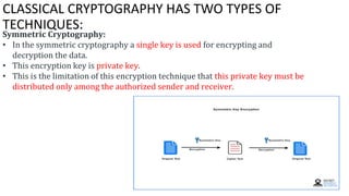CLASSICAL CRYPTOGRAPHY HAS TWO TYPES OF
TECHNIQUES:
Symmetric Cryptography:
• In the symmetric cryptography a single key is used for encrypting and
decryption the data.
• This encryption key is private key.
• This is the limitation of this encryption technique that this private key must be
distributed only among the authorized sender and receiver.
 