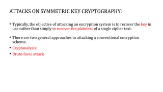 ATTACKS ON SYMMETRIC KEY CRYPTOGRAPHY:
• Typically, the objective of attacking an encryption system is to recover the key in
use rather than simply to recover the plaintext of a single cipher text.
• There are two general approaches to attacking a conventional encryption
scheme.
• Cryptanalysis:
• Brute-force attack
 