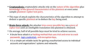 • Cryptanalysis: cryptanalytic attacks rely on the nature of the algorithm plus
knowledge of the general characteristics of the plaintext or even some
sample plaintext–cipher text pairs.
• This type of attack exploits the characteristics of the algorithm to attempt to
deduce a specific plaintext or to deduce the key being used.
• Brute-force attack: the attacker tries every possible key on a piece of
cipher text until an intelligible translation into plaintext is obtained.
• On average, half of all possible keys must be tried to achieve success.
• A brute force attack is a hacking method that uses trial and error to crack
passwords, login credentials, and encryption keys.
• It is a simple yet reliable tactic for gaining unauthorized access to individual
accounts and organizations’ systems and networks.
 