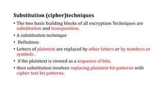 Substitution (cipher)techniques
• The two basic building blocks of all encryption Techniques are
substitution and transposition.
• A substitution technique
• Definition:
• Letters of plaintext are replaced by other letters or by numbers or
symbols .
• if the plaintext is viewed as a sequence of bits,
• then substitution involves replacing plaintext bit patterns with
cipher text bit patterns.
 