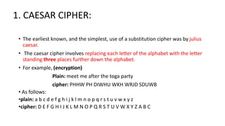 1. CAESAR CIPHER:
• The earliest known, and the simplest, use of a substitution cipher was by julius
caesar.
• The caesar cipher involves replacing each letter of the alphabet with the letter
standing three places further down the alphabet.
• For example, (encryption)
Plain: meet me after the toga party
cipher: PHHW PH DIWHU WKH WRJD SDUWB
• As follows:
•plain: a b c d e f g h i j k l m n o p q r s t u v w x y z
•cipher: D E F G H I J K L M N O P Q R S T U V W X Y Z A B C
 