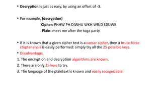 • Decryption is just as easy, by using an offset of -3.
• For example, (decryption)
Cipher: PHHW PH DIWHU WKH WRJD SDUWB
Plain: meet me after the toga party
• If it is known that a given cipher text is a caesar cipher, then a brute-force
cryptanalysis is easily performed: simply try all the 25 possible keys.
• Disadvantage:
1. The encryption and decryption algorithms are known.
2. There are only 25 keys to try.
3. The language of the plaintext is known and easily recognizable
 