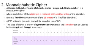 2. Monoalphabetic Cipher
• A Caesar shift cipher/mono-alphabetic cipher ( simple substitution cipher) is a
substitution cipher
• where each letter of the plain text is replaced with another letter of the alphabet.
• It uses a fixed key which consist of the 26 letters of a “shuffled alphabet”.
• all “A” letters in the plain text will be encoded to an “M”.
• This type of cipher is a form of symmetric encryption as the same key can be used to
both encrypt and decrypt a message.
 