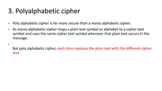 3. Polyalphabetic cipher
• Poly alphabetic cipher is far more secure than a mono alphabetic cipher.
• As mono-alphabetic cipher maps a plain text symbol or alphabet to a cipher text
symbol and uses the same cipher text symbol wherever that plain text occurs in the
message.
•
But poly alphabetic cipher, each time replaces the plain text with the different cipher
text.
 