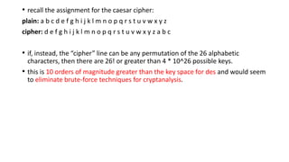 • recall the assignment for the caesar cipher:
plain: a b c d e f g h i j k l m n o p q r s t u v w x y z
cipher: d e f g h i j k l m n o p q r s t u v w x y z a b c
• if, instead, the “cipher” line can be any permutation of the 26 alphabetic
characters, then there are 26! or greater than 4 * 10^26 possible keys.
• this is 10 orders of magnitude greater than the key space for des and would seem
to eliminate brute-force techniques for cryptanalysis.
 