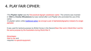 4. PLAY FAIR CIPHER:
•The Playfair cipher was the first practical digraph substitution cipher. The scheme was invented
in 1854 by Charles Wheatstone but was named after Lord Playfair who promoted the use of the
cipher.
•In playfair cipher unlike traditional cipher we encrypt a pair of alphabets(digraphs) instead of a single
alphabet.
It was used for tactical purposes by British forces in the Second Boer War and in World War I and for
the same purpose by the Australians during World War II.
Advantages:
•fast to use and
•requires no special equipment.
 
