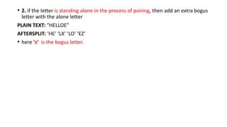 • 2. if the letter is standing alone in the process of pairing, then add an extra bogus
letter with the alone letter
PLAIN TEXT: “HELLOE”
AFTERSPLIT: ‘HE’ ‘LX’ ‘LO’ ‘EZ’
• here ‘z’ is the bogus letter.
 